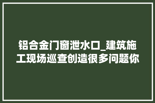 铝合金门窗泄水口_建筑施工现场巡查创造很多问题你们是否也经常碰着多图