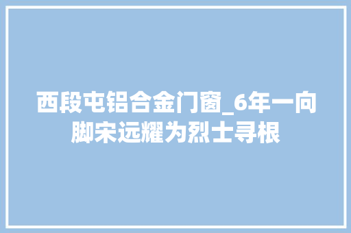 西段屯铝合金门窗_6年一向脚宋远耀为烈士寻根