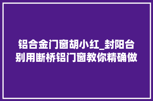 铝合金门窗胡小红_封阳台别用断桥铝门窗教你精确做法保温又隔热真好用