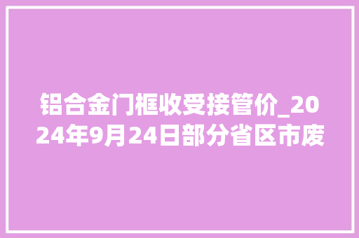 铝合金门框收受接管价_2024年9月24日部分省区市废铝最新收受接收价格。