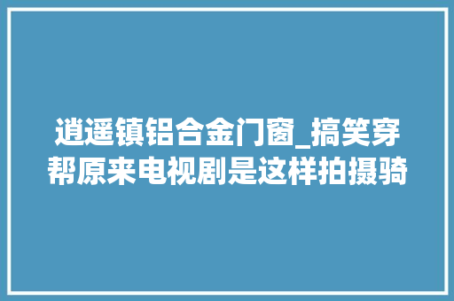 逍遥镇铝合金门窗_搞笑穿帮原来电视剧是这样拍摄骑马场景的这画面太有喜感了