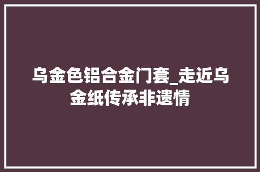 乌金色铝合金门套_走近乌金纸传承非遗情