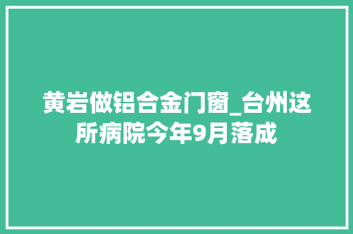 黄岩做铝合金门窗_台州这所病院今年9月落成 实木门