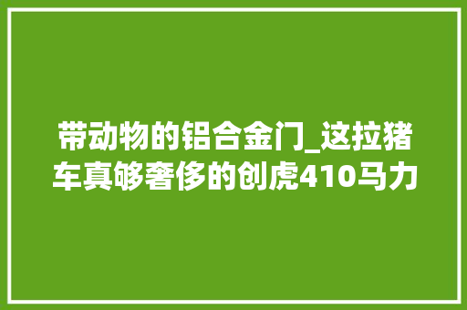 带动物的铝合金门_这拉猪车真够奢侈的创虎410马力畜牧车图解