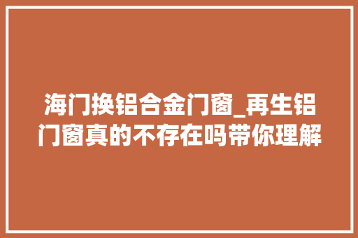 海门换铝合金门窗_再生铝门窗真的不存在吗带你理解原生铝及再生铝海门