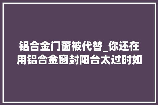铝合金门窗被代替_你还在用铝合金窗封阳台太过时如今人们都用它来代替