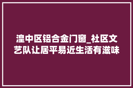 湟中区铝合金门窗_社区文艺队让居平易近生活有滋味