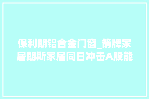 保利朗铝合金门窗_箭牌家居朗斯家居同日冲击A股能否加速陶瓷卫浴行业成长