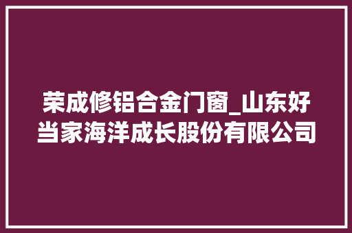 荣成修铝合金门窗_山东好当家海洋成长股份有限公司第九届董事会第十五次会经由议定议通知书记