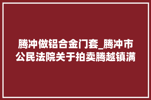 腾冲做铝合金门套_腾冲市公民法院关于拍卖腾越镇满邑社区华园三小区47号A3031室房地产的通知书记