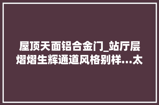 屋顶天面铝合金门_站厅层熠熠生辉通道风格别样…太原地铁1号线装饰装修向美冲刺