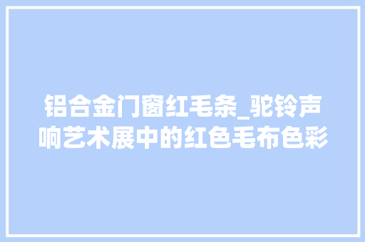 铝合金门窗红毛条_驼铃声响艺术展中的红色毛布色彩赏析