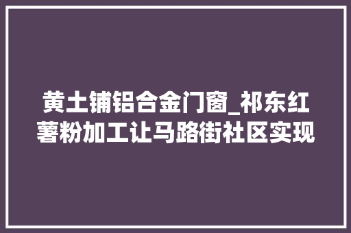 黄土铺铝合金门窗_祁东红薯粉加工让马路街社区实现集体经济零的打破