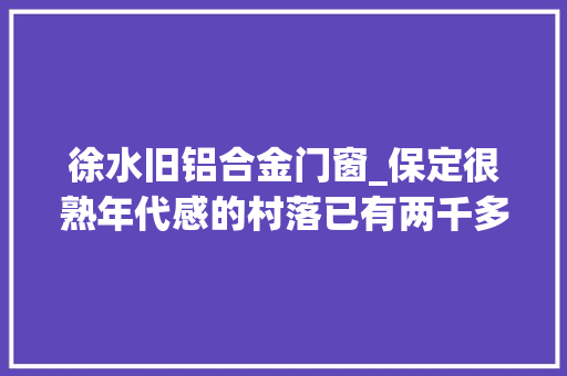 徐水旧铝合金门窗_保定很熟年代感的村落已有两千多年的历史