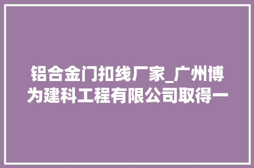 铝合金门扣线厂家_广州博为建科工程有限公司取得一种适用于建筑外墙的铝合金装饰条结构专利实现安装后紧固牢固