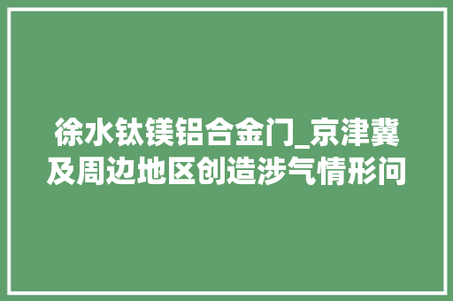 徐水钛镁铝合金门_京津冀及周边地区创造涉气情形问题45个将依法处理
