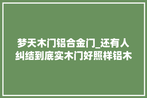 梦天木门铝合金门_还有人纠结到底实木门好照样铝木门好名牌推荐