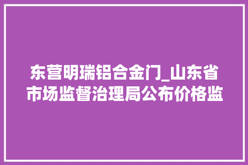 东营明瑞铝合金门_山东省市场监督治理局公布价格监督检查和反不正当竞争行政处罚信息