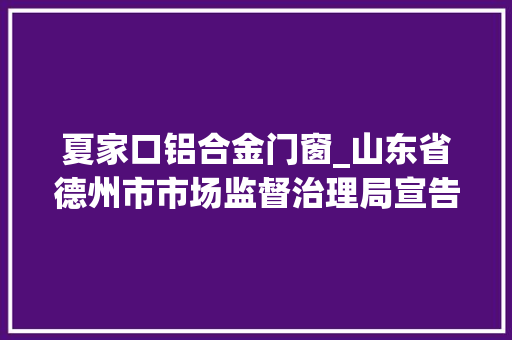 夏家口铝合金门窗_山东省德州市市场监督治理局宣告2023年第8期食物安然监督抽检信息
