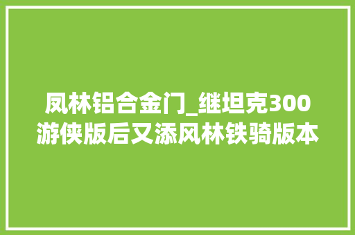 凤林铝合金门_继坦克300游侠版后又添风林铁骑版本售2708万元