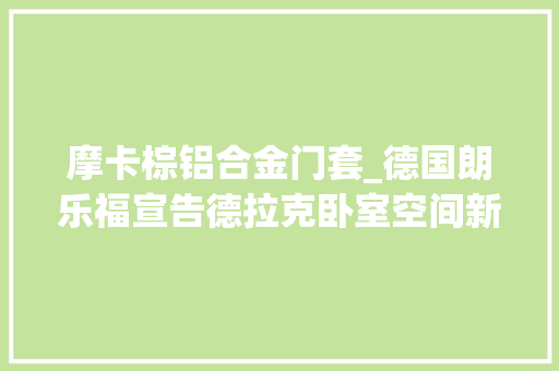 摩卡棕铝合金门套_德国朗乐福宣告德拉克卧室空间新品供应沉浸式睡眠体验