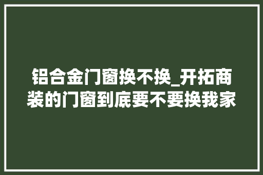 铝合金门窗换不换_开拓商装的门窗到底要不要换我家没搞清楚白浪费了钱