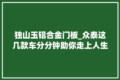 独山玉铝合金门板_众泰这几款车分分钟助你走上人生巅峰最后一款亮了