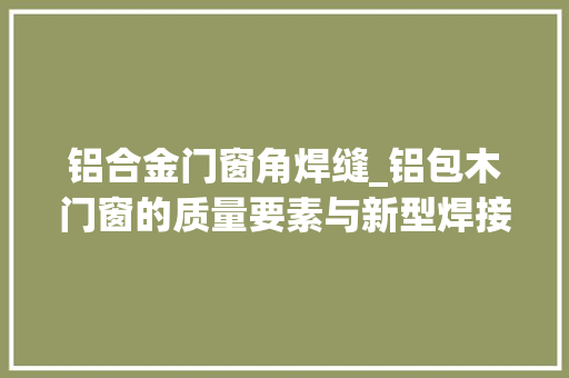 铝合金门窗角焊缝_铝包木门窗的质量要素与新型焊接工艺的解析