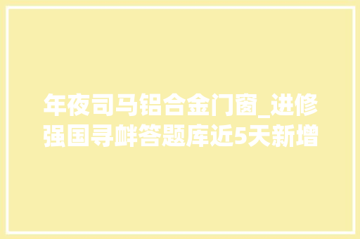 年夜司马铝合金门窗_进修强国寻衅答题库近5天新增题目汇编第一辑