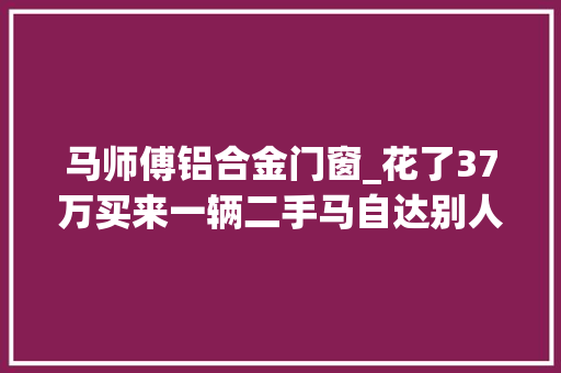 马师傅铝合金门窗_花了37万买来一辆二手马自达别人都说我赚了