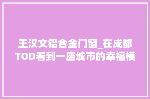 王汉文铝合金门窗_在成都TOD看到一座城市的幸福模样