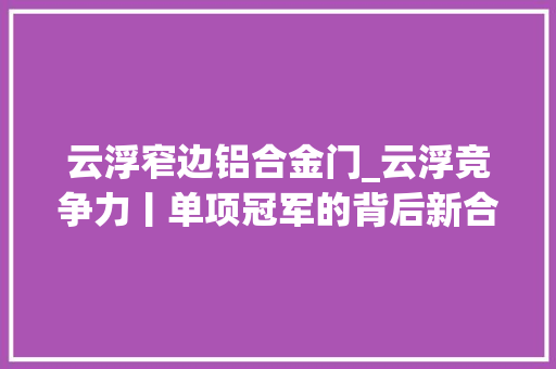 云浮窄边铝合金门_云浮竞争力丨单项冠军的背后新合铝业为什么行