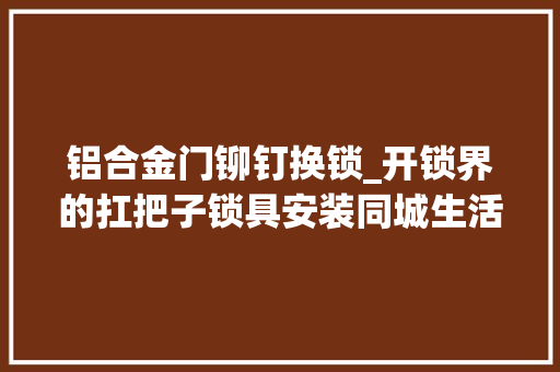 铝合金门铆钉换锁_开锁界的扛把子锁具安装同城生活做事