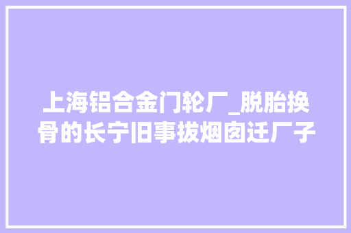 上海铝合金门轮厂_脱胎换骨的长宁旧事拔烟囱迁厂子新房造起来