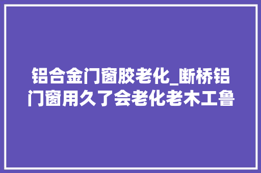 铝合金门窗胶老化_断桥铝门窗用久了会老化老木工鲁班门窗告诉您原形