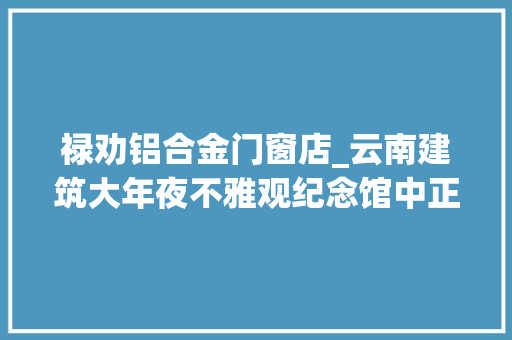 禄劝铝合金门窗店_云南建筑大年夜不雅观纪念馆中正气长存