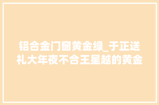 铝合金门窗黄金绿_于正送礼大年夜不合王星越的黄金翡翠VS吴谨言的帝王绿你怎么看