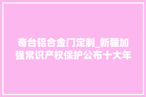 奇台铝合金门定制_新疆加强常识产权保护公布十大年夜范例案例