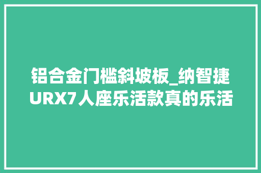 铝合金门槛斜坡板_纳智捷URX7人座乐活款真的乐活吗素人实测座椅收摺与斜坡板