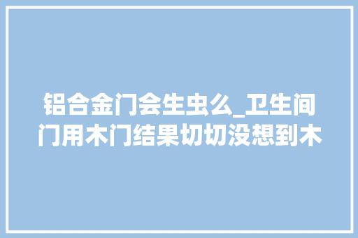 铝合金门会生虫么_卫生间门用木门结果切切没想到木门烂成这样还生虫 复合门