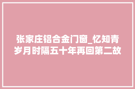 张家庄铝合金门窗_忆知青岁月时隔五十年再回第二故乡他说除了回忆更多的是忧伤