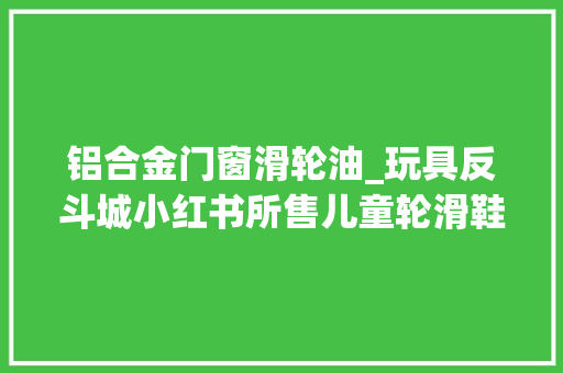 铝合金门窗滑轮油_玩具反斗城小红书所售儿童轮滑鞋被检不相符标准 推拉门