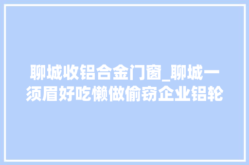 聊城收铝合金门窗_聊城一须眉好吃懒做偷窃企业铝轮毂连同销赃女老板被警方抓获
