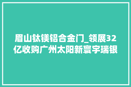 眉山钛镁铝合金门_领展32亿收购广州太阳新寰宇瑞银估量5年高端商场翻倍北京将推300个网红地