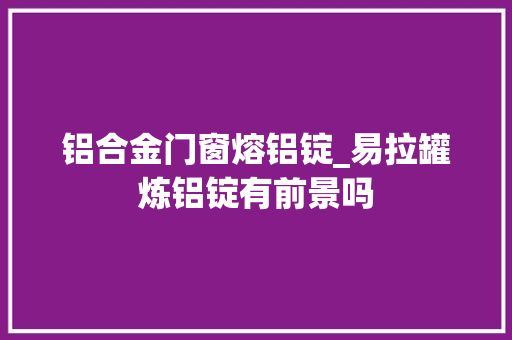 铝合金门窗熔铝锭_易拉罐炼铝锭有前景吗