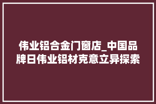 伟业铝合金门窗店_中国品牌日伟业铝材克意立异探索铝型材成长新航线