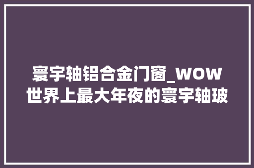 寰宇轴铝合金门窗_WOW世界上最大年夜的寰宇轴玻璃窗三扇玻璃组成一整面外墙