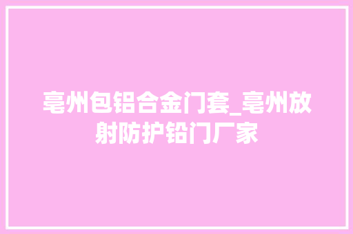 亳州包铝合金门套_亳州放射防护铅门厂家