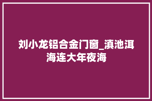 刘小龙铝合金门窗_滇池洱海连大年夜海