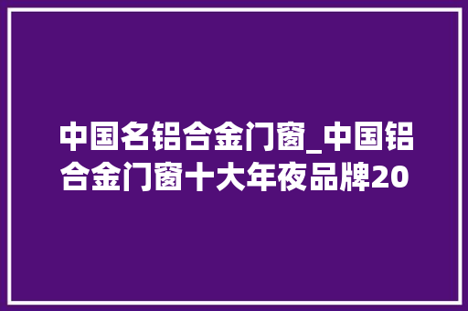 中国名铝合金门窗_中国铝合金门窗十大年夜品牌2024最新